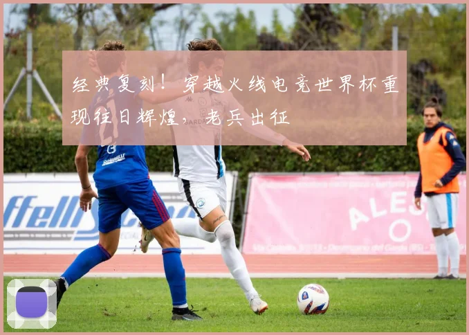 经典复刻!穿越火线电竞世界杯重现往日辉煌,老兵出征