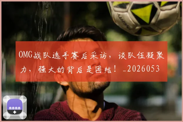 OMG战队选手赛后采访,谈队伍凝聚力,强大的背后是团结!_20260530143631_20260702170125