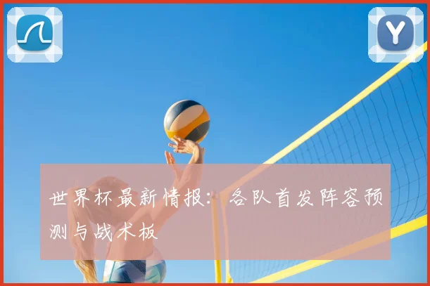 世界杯最新情报:各队首发阵容预测与战术板