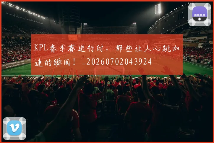 KPL春季赛进行时,那些让人心跳加速的瞬间!_20260702043924