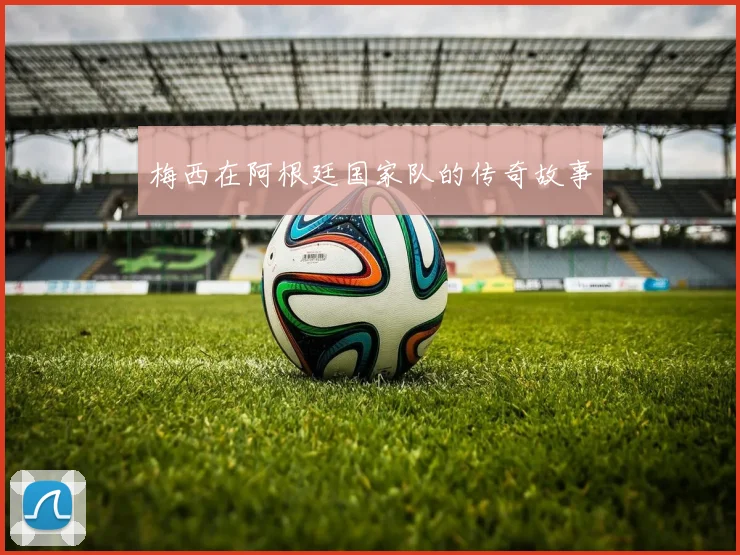 梅西在阿根廷国家队的传奇故事
