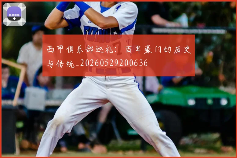西甲俱乐部巡礼:百年豪门的历史与传统_20260529200636