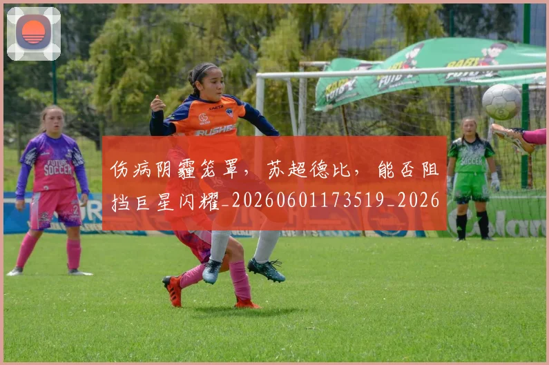 伤病阴霾笼罩，苏超德比，能否阻挡巨星闪耀_20260601173519_20260704170229