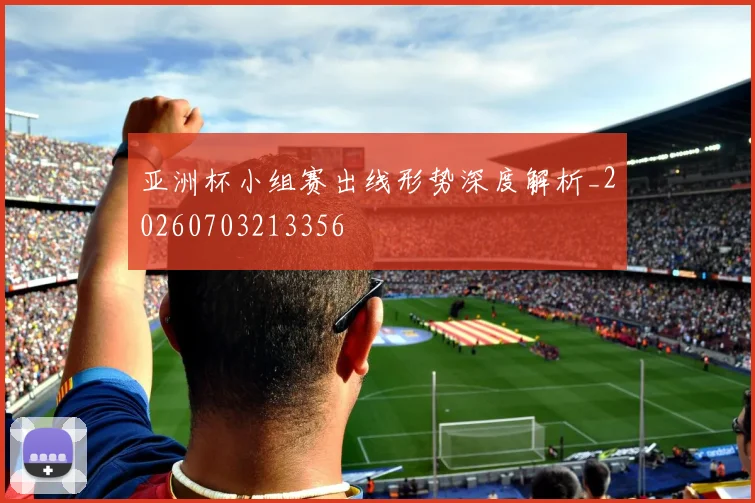 亚洲杯小组赛出线形势深度解析_20260703213356