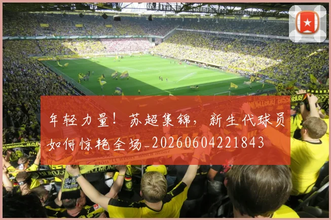 年轻力量！苏超集锦，新生代球员如何惊艳全场_20260604221843