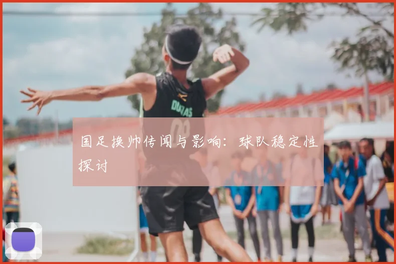 国足换帅传闻与影响：球队稳定性探讨