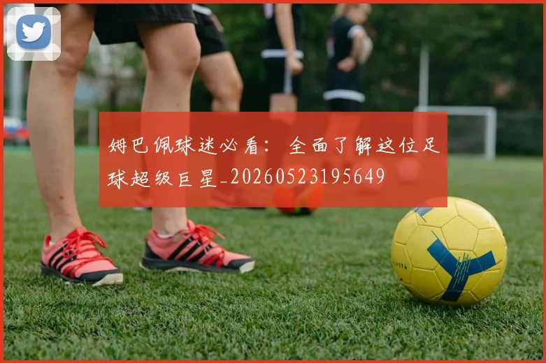 姆巴佩球迷必看:全面了解这位足球超级巨星_20260523195649