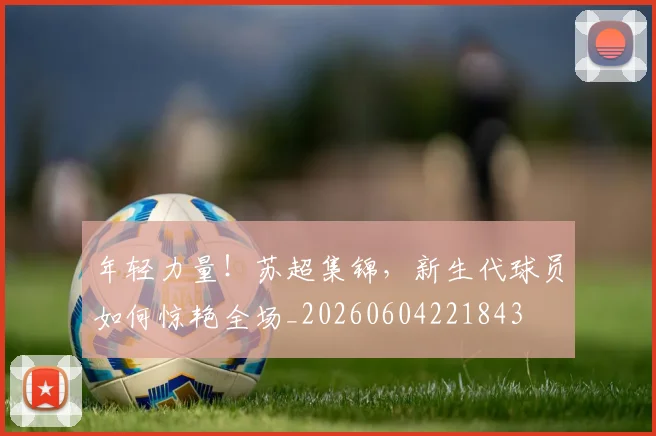 年轻力量!苏超集锦,新生代球员如何惊艳全场_20260604221843