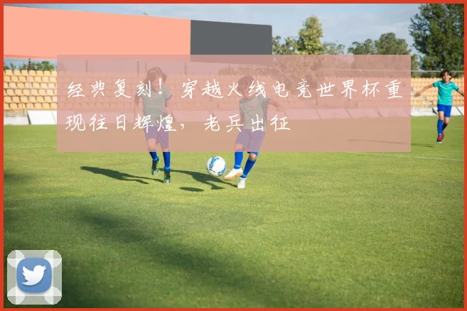 经典复刻！穿越火线电竞世界杯重现往日辉煌，老兵出征